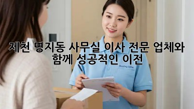 제천 명지동 사무실 이사, 전문 업체와 함께 성공적인 이전